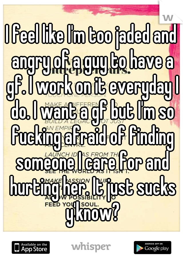 I feel like I'm too jaded and angry of a guy to have a gf. I work on it everyday I do. I want a gf but I'm so fucking afraid of finding someone I care for and hurting her. It just sucks y'know?