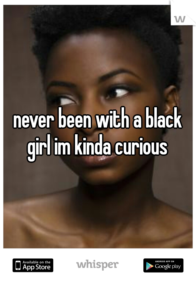 never been with a black girl im kinda curious 