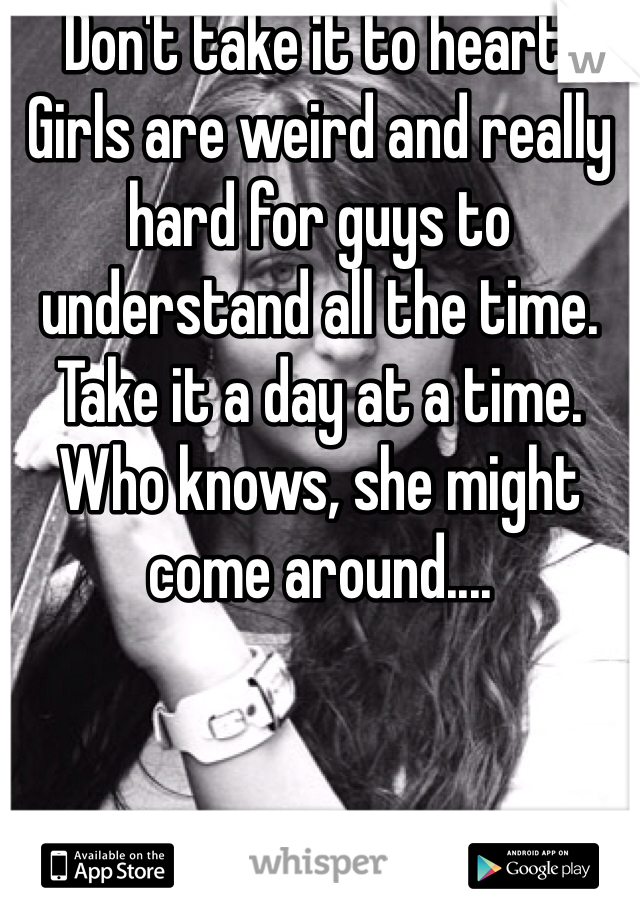 Don't take it to heart. Girls are weird and really hard for guys to understand all the time. Take it a day at a time. Who knows, she might come around....
