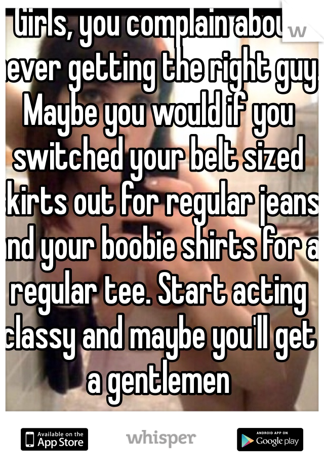 Girls, you complain about never getting the right guy. Maybe you would if you switched your belt sized skirts out for regular jeans and your boobie shirts for a regular tee. Start acting classy and maybe you'll get a gentlemen 
