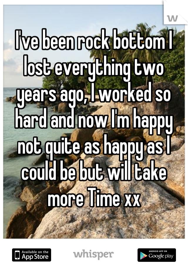 I've been rock bottom I lost everything two years ago, I worked so hard and now I'm happy not quite as happy as I could be but will take more Time xx