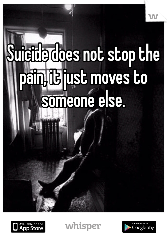 Suicide does not stop the pain, it just moves to someone else.
