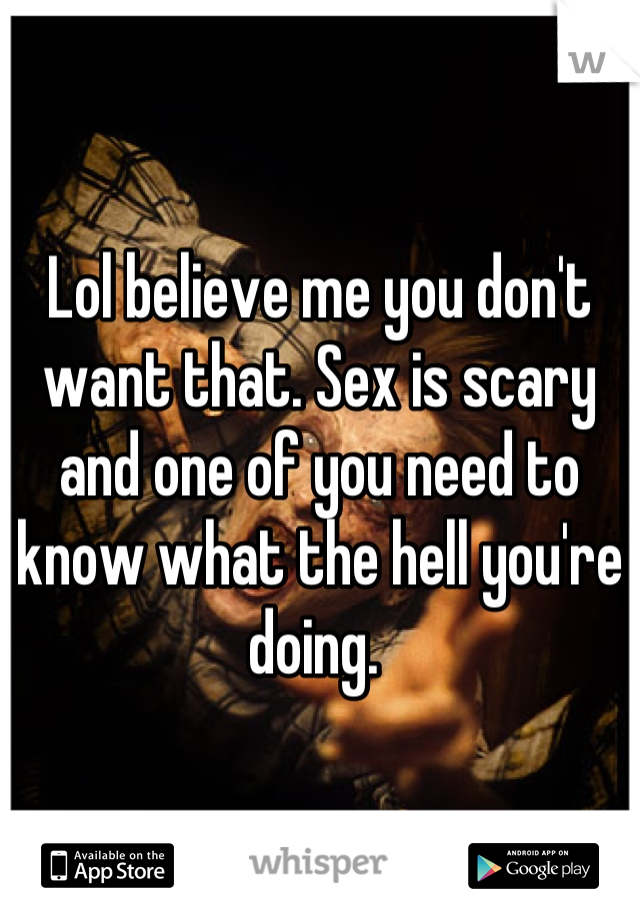 Lol believe me you don't want that. Sex is scary and one of you need to know what the hell you're doing. 