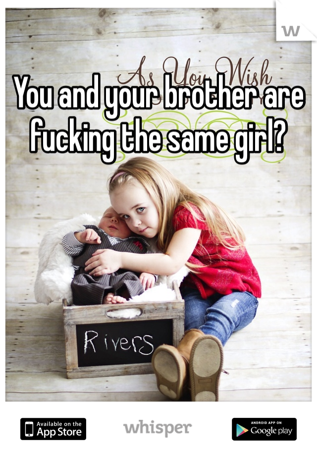 You and your brother are fucking the same girl?
