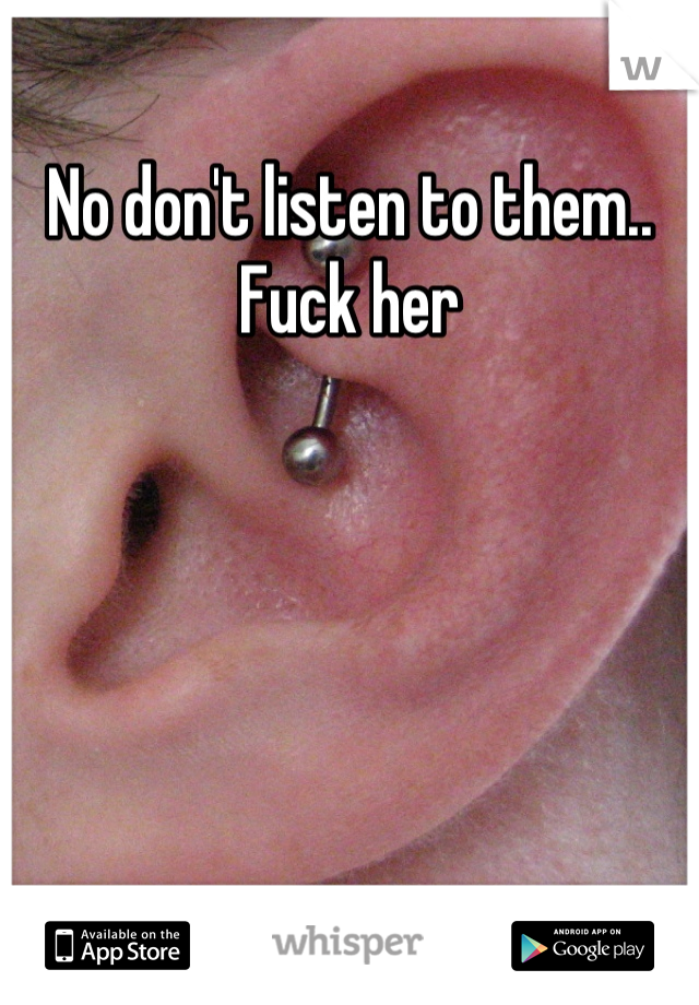 No don't listen to them.. Fuck her