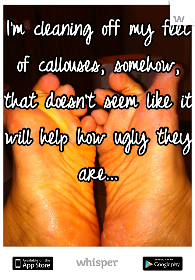 I'm cleaning off my feet of callouses, somehow, that doesn't seem like it will help how ugly they are...