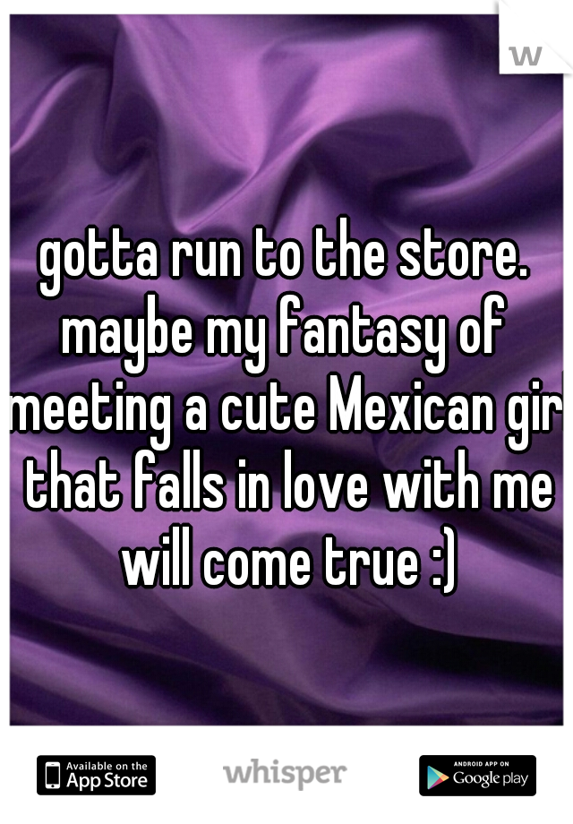 gotta run to the store.
maybe my fantasy of meeting a cute Mexican girl that falls in love with me will come true :)