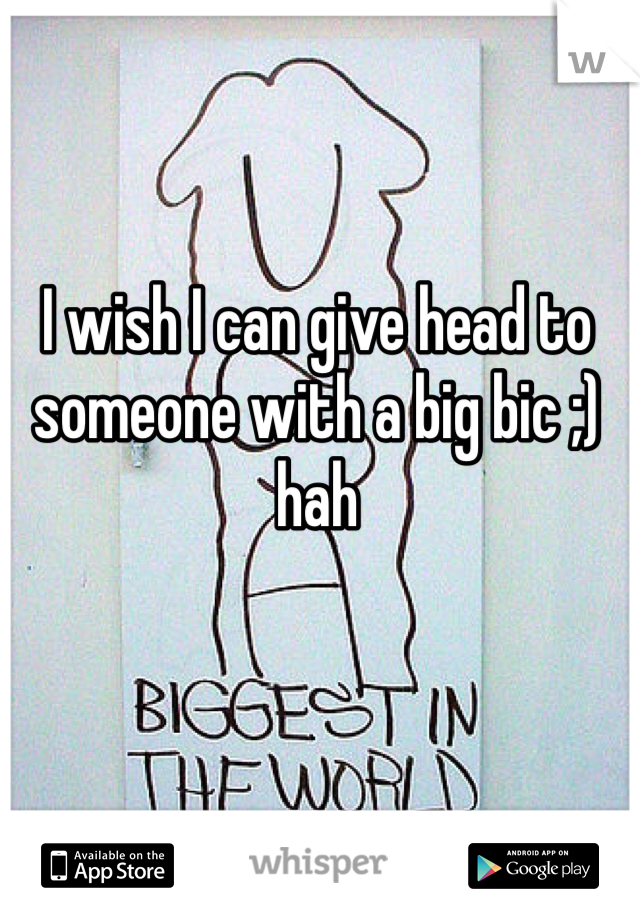 I wish I can give head to someone with a big bic ;) hah 
