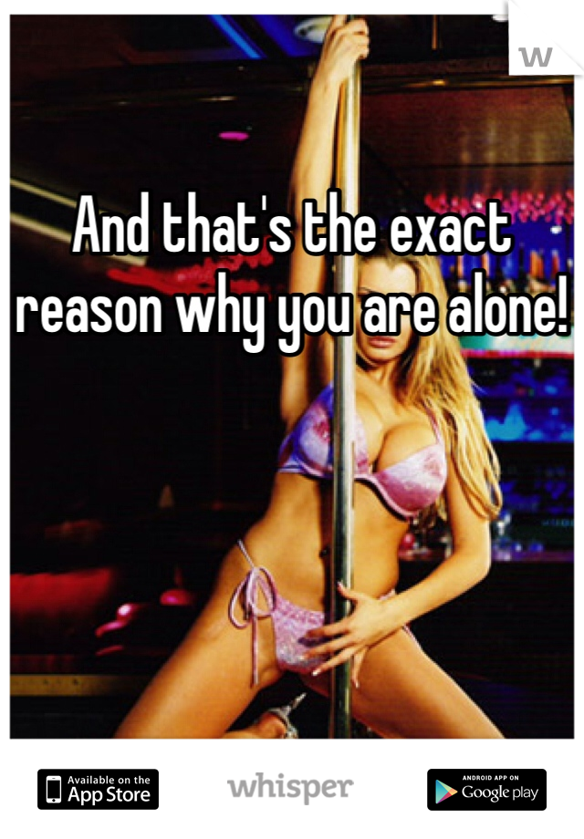 And that's the exact reason why you are alone!