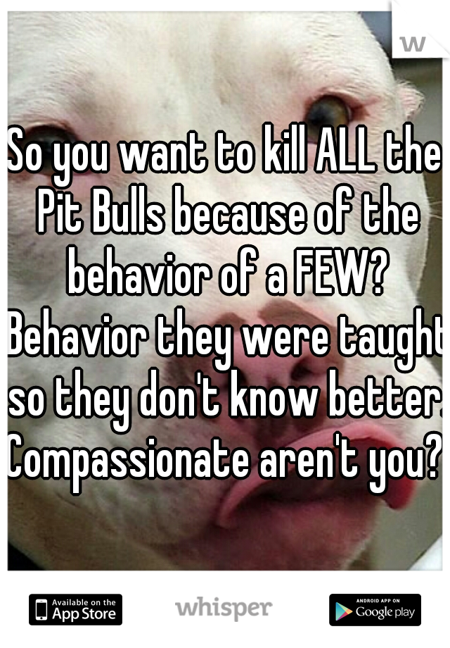 So you want to kill ALL the Pit Bulls because of the behavior of a FEW? Behavior they were taught so they don't know better. Compassionate aren't you? 