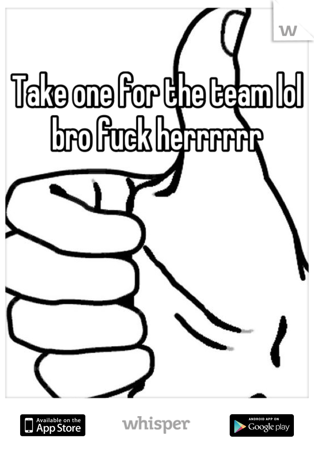 Take one for the team lol bro fuck herrrrrr