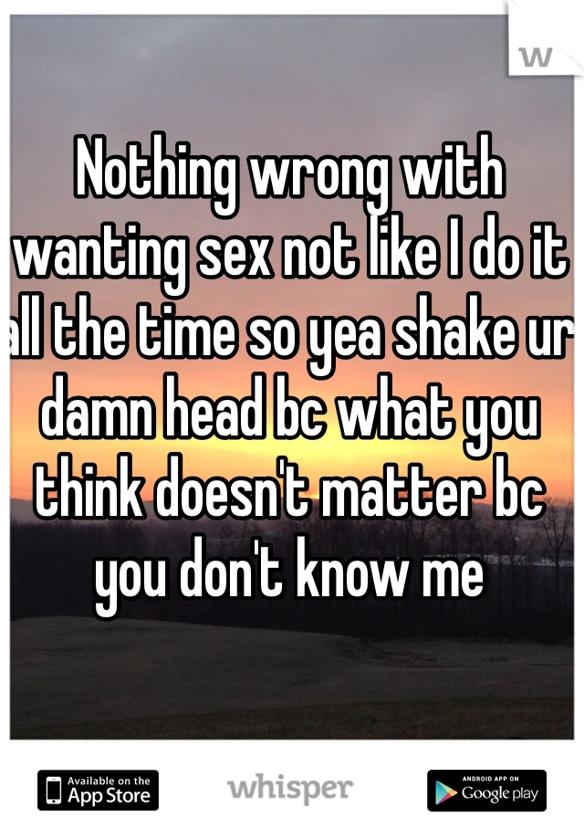 Nothing wrong with wanting sex not like I do it all the time so yea shake ur damn head bc what you think doesn't matter bc you don't know me

