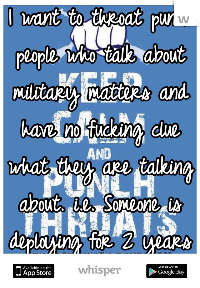 I want to throat punch people who talk about military matters and have no fucking clue what they are talking about. i.e. Someone is deploying for 2 years