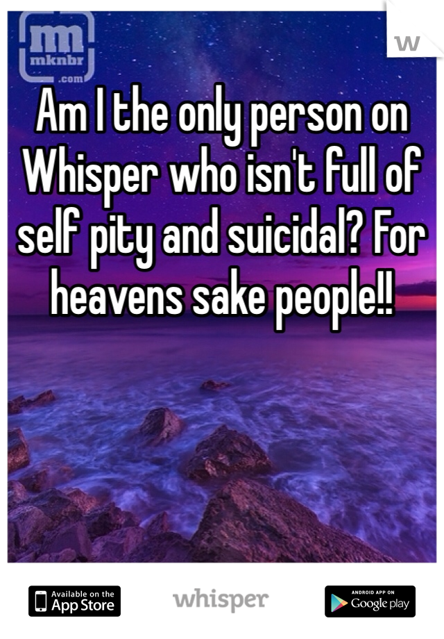 Am I the only person on Whisper who isn't full of self pity and suicidal? For heavens sake people!! 