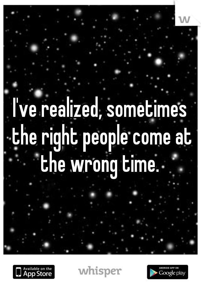 I've realized, sometimes the right people come at the wrong time. 
