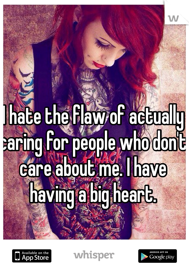 I hate the flaw of actually caring for people who don't care about me. I have having a big heart.