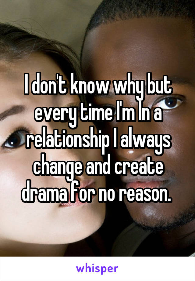 I don't know why but every time I'm In a relationship I always change and create drama for no reason. 
