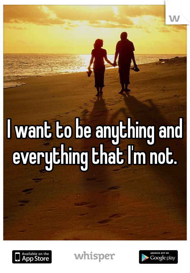 I want to be anything and everything that I'm not. 
