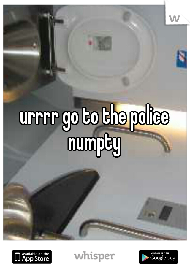 urrrr go to the police numpty