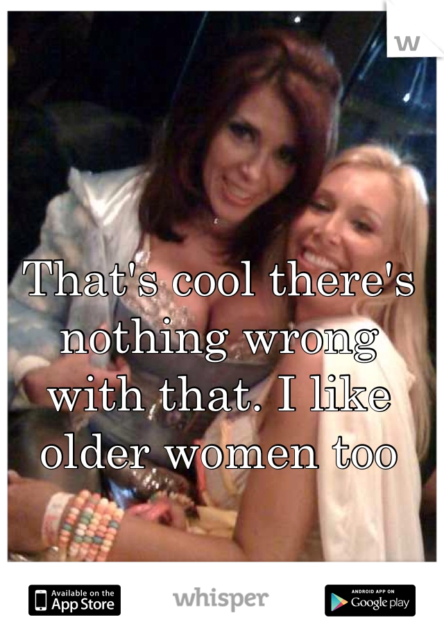 That's cool there's nothing wrong with that. I like older women too