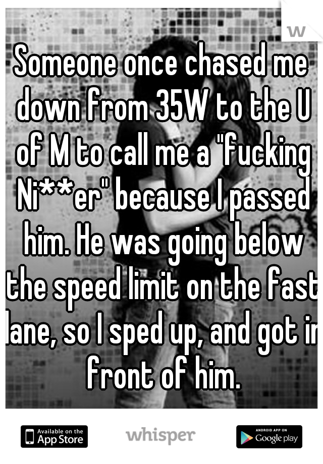 Someone once chased me down from 35W to the U of M to call me a "fucking Ni**er" because I passed him. He was going below the speed limit on the fast lane, so I sped up, and got in front of him.
