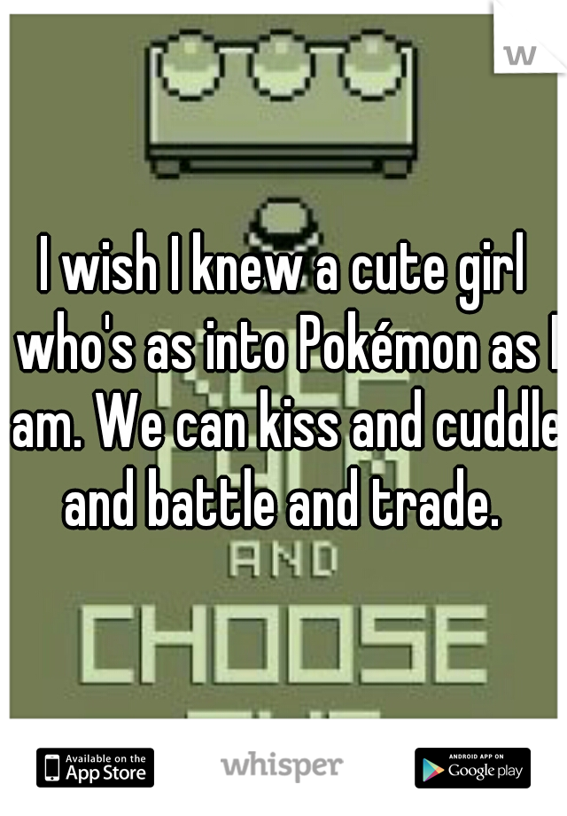 I wish I knew a cute girl who's as into Pokémon as I am. We can kiss and cuddle and battle and trade. 