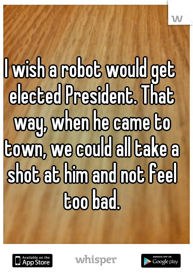 I wish a robot would get elected President. That way, when he came to town, we could all take a shot at him and not feel too bad.