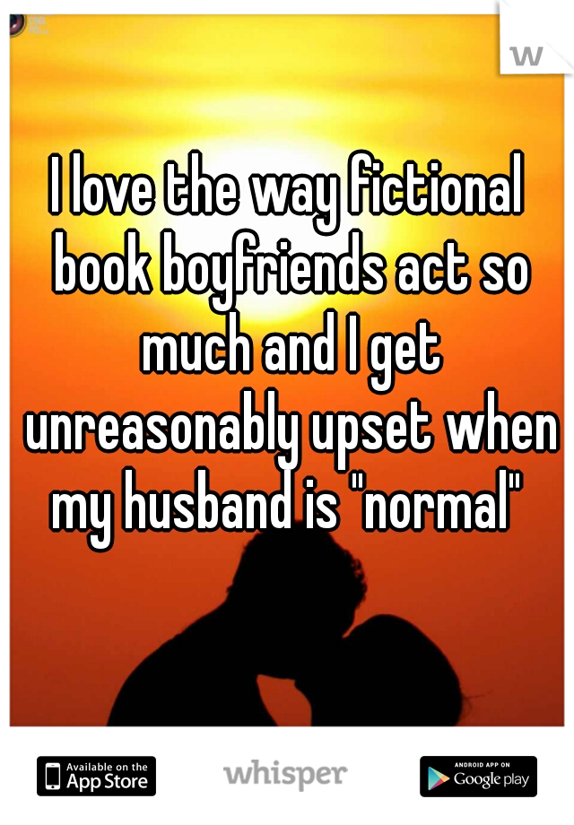 I love the way fictional book boyfriends act so much and I get unreasonably upset when my husband is "normal" 
