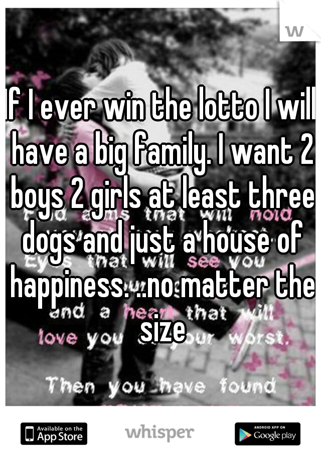 If I ever win the lotto I will have a big family. I want 2 boys 2 girls at least three dogs and just a house of happiness. ..no matter the size