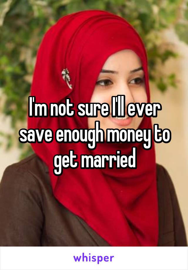 I'm not sure I'll ever save enough money to get married