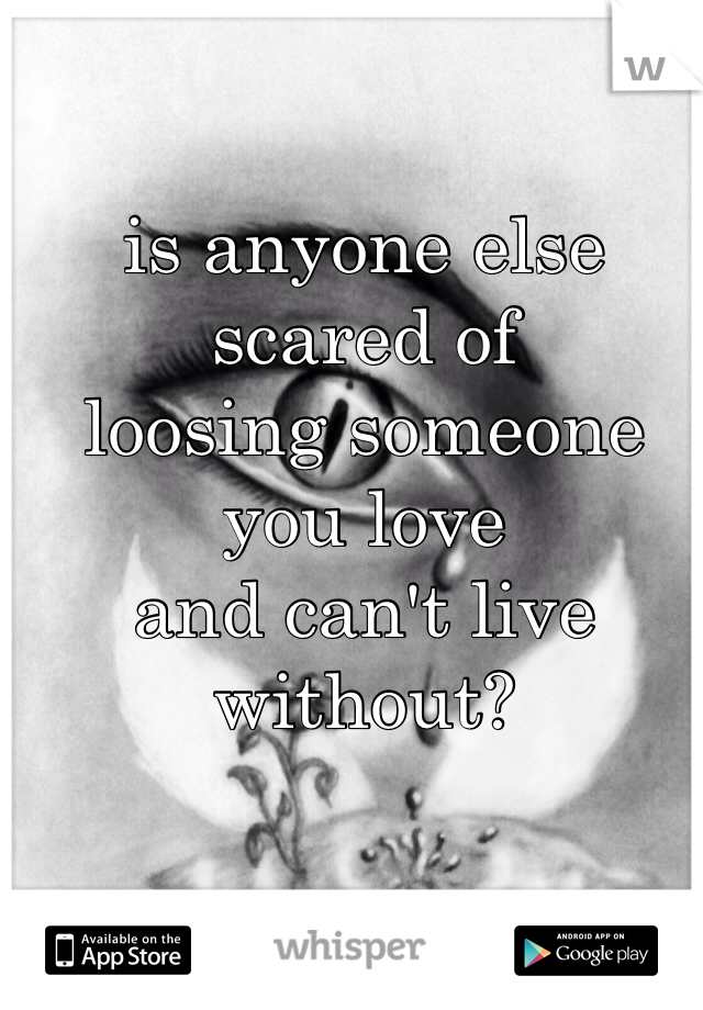 is anyone else scared of
loosing someone you love
and can't live without?
