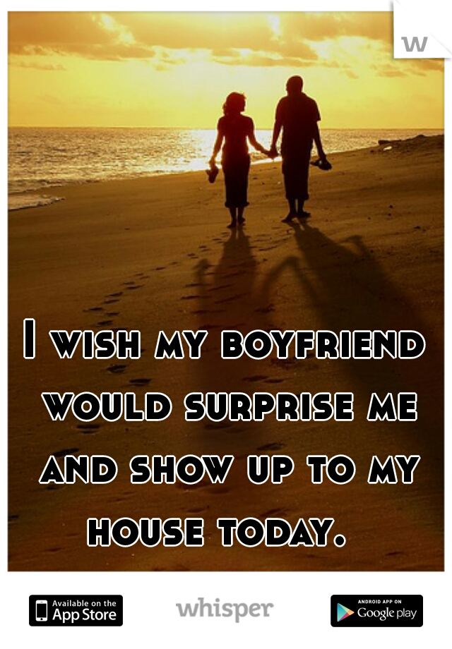 I wish my boyfriend would surprise me and show up to my house today.  