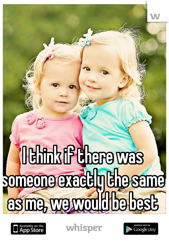 I think if there was someone exactly the same as me, we would be best friends.