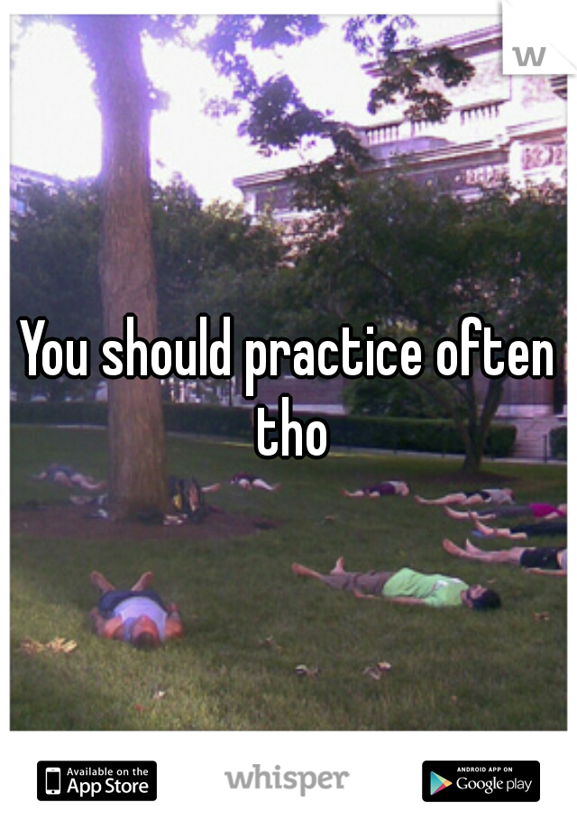 You should practice often tho