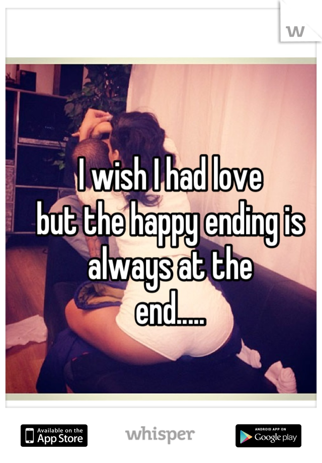 I wish I had love
but the happy ending is always at the
end.....