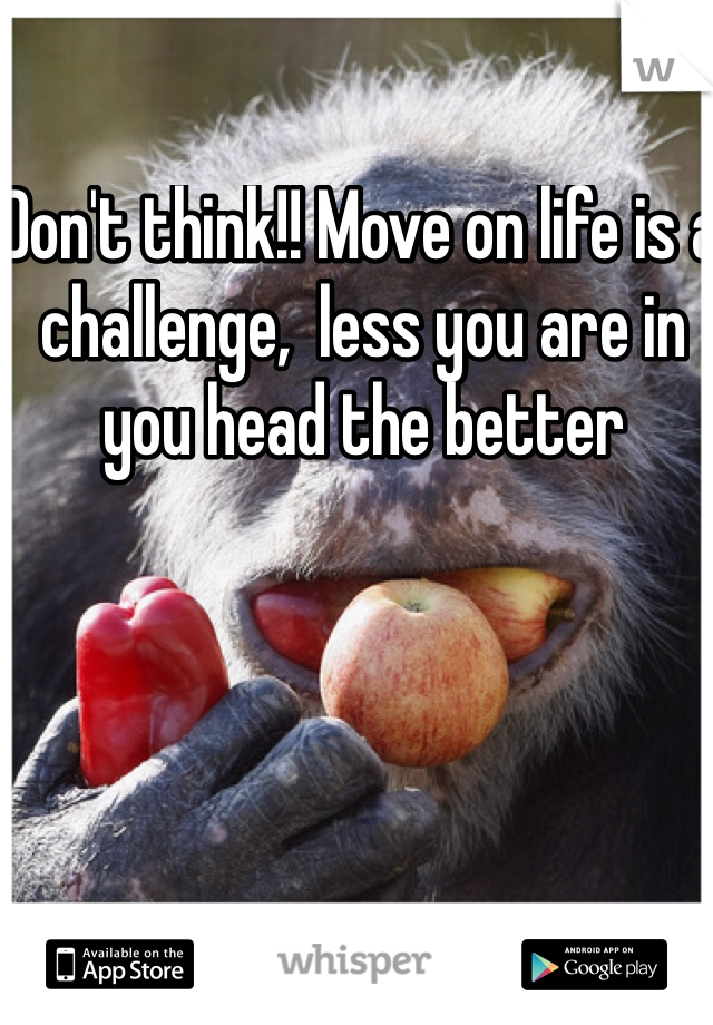 Don't think!! Move on life is a challenge,  less you are in you head the better