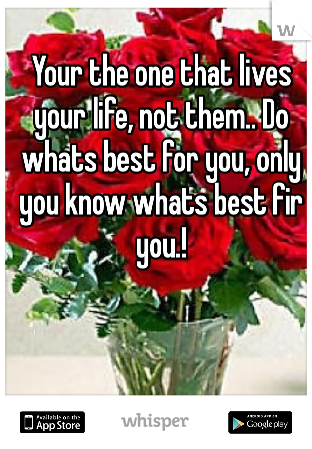 Your the one that lives your life, not them.. Do whats best for you, only you know whats best fir you.!