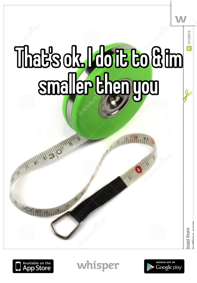 That's ok. I do it to & im smaller then you 