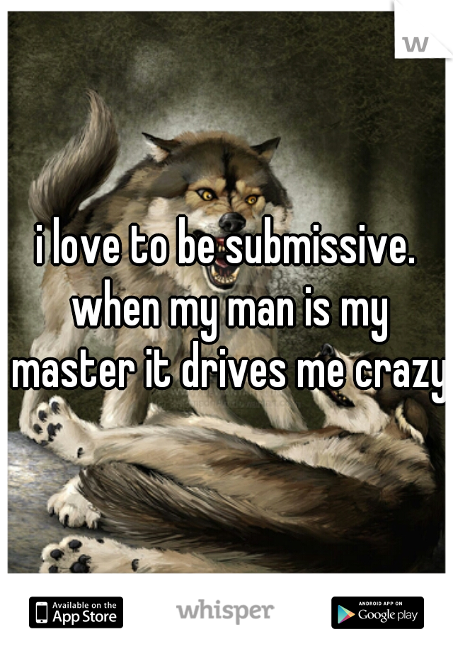 i love to be submissive. when my man is my master it drives me crazy!