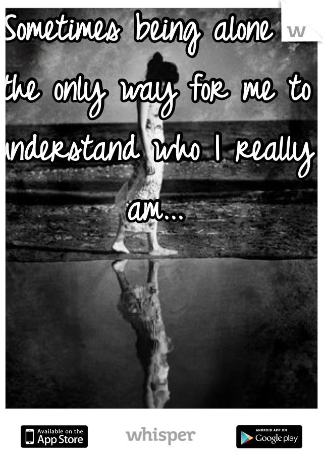 Sometimes being alone is the only way for me to understand who I really am...