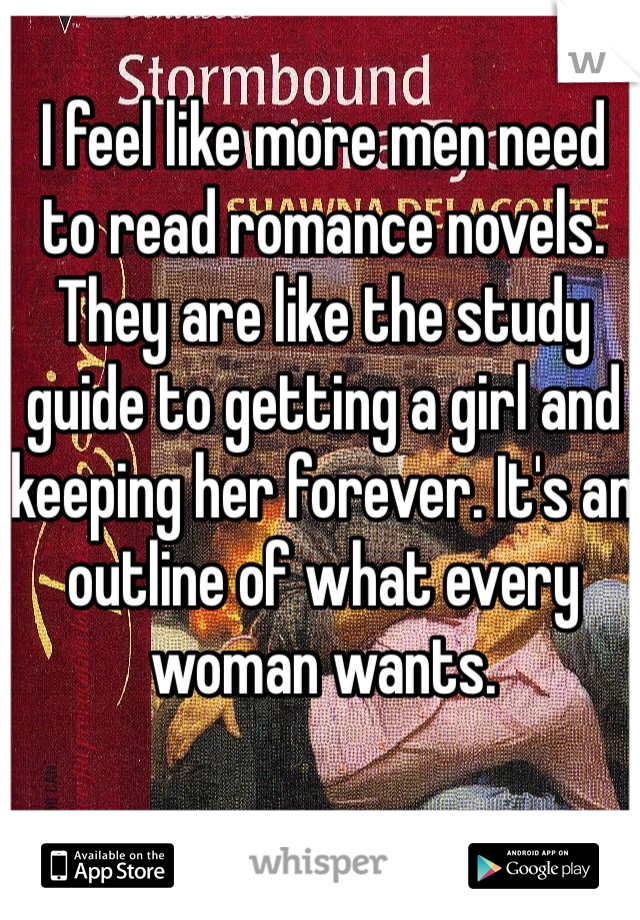 I feel like more men need to read romance novels. They are like the study guide to getting a girl and keeping her forever. It's an outline of what every woman wants. 