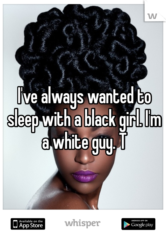 I've always wanted to sleep with a black girl. I'm a white guy. T