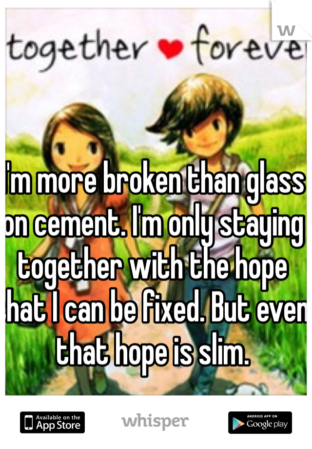 I'm more broken than glass on cement. I'm only staying together with the hope that I can be fixed. But even that hope is slim.