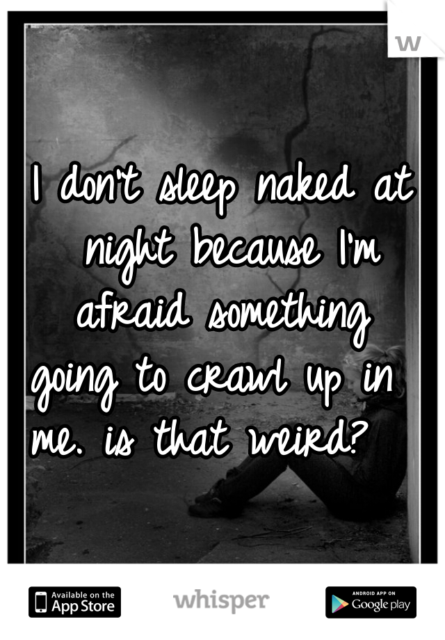 I don't sleep naked at night because I'm afraid something 
going to crawl up in 
me. is that weird?  
