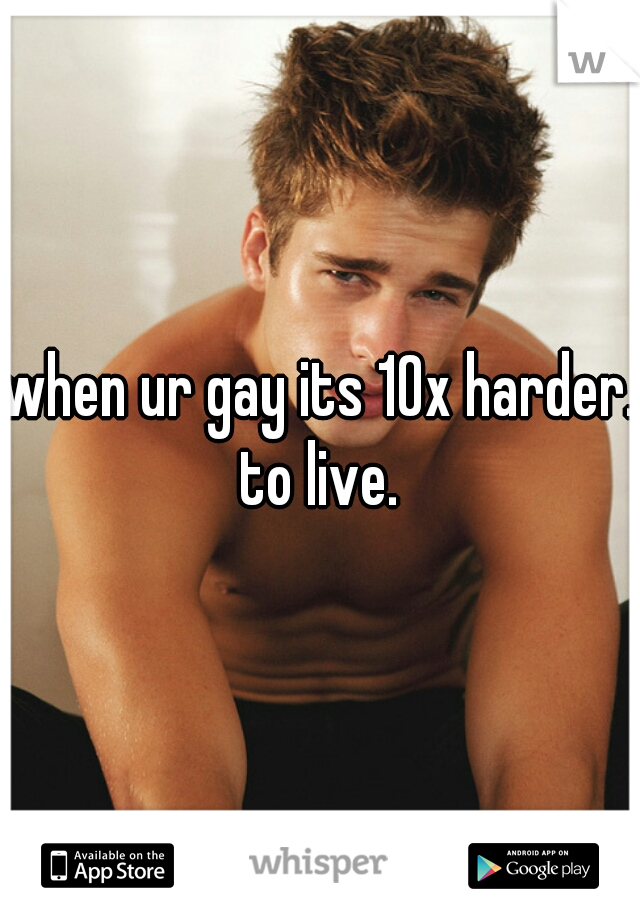 when ur gay its 10x harder. to live. 