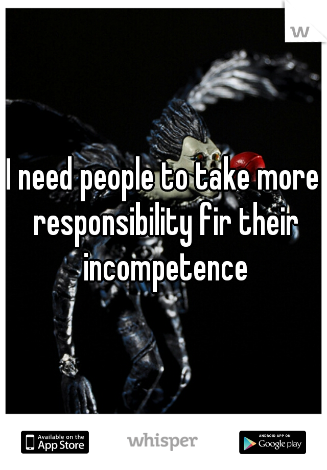 I need people to take more responsibility fir their incompetence