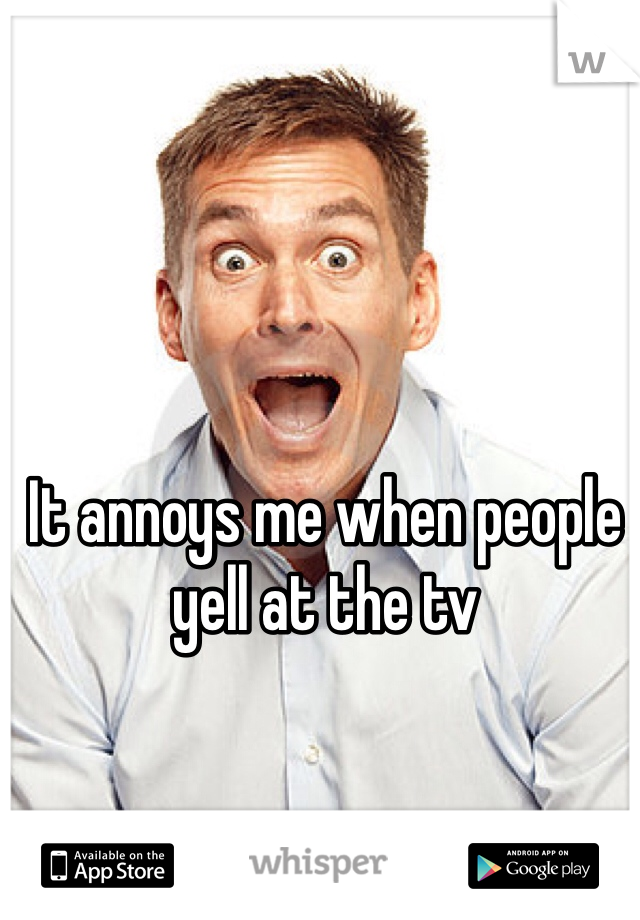 It annoys me when people yell at the tv