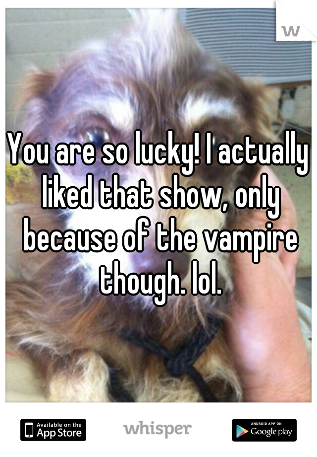 You are so lucky! I actually liked that show, only because of the vampire though. lol.