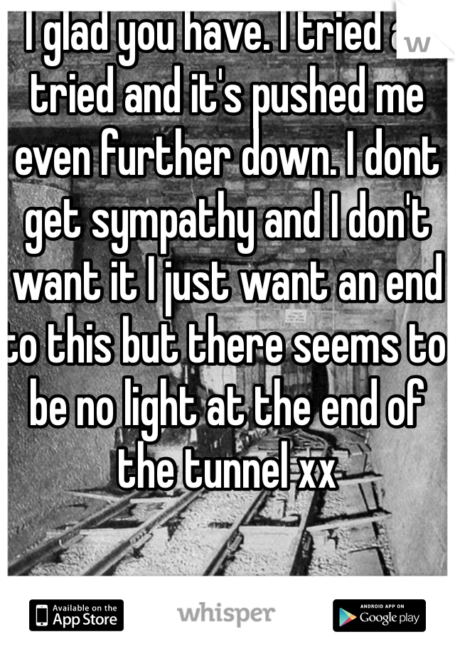 I glad you have. I tried an tried and it's pushed me even further down. I dont get sympathy and I don't want it I just want an end to this but there seems to be no light at the end of the tunnel xx