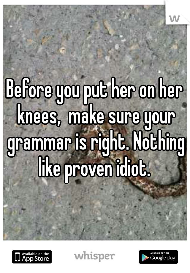 Before you put her on her knees,  make sure your grammar is right. Nothing like proven idiot. 